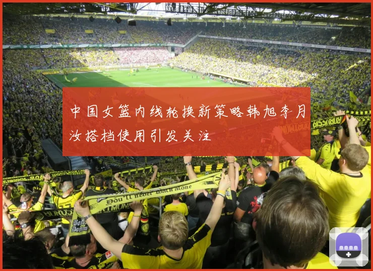 中国女篮内线轮换新策略韩旭李月汝搭档使用引发关注